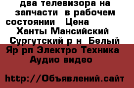 два телевизора на запчасти, в рабочем состоянии › Цена ­ 4 000 - Ханты-Мансийский, Сургутский р-н, Белый Яр рп Электро-Техника » Аудио-видео   